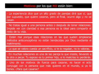 Motivos por los que NO están bien:

- La experiencia dice que un alto grado de parejas dirá que sí, que
por supuesto, que quiere casarse, pero al final, ocurre algo y no se
casan.
- No tratas igual a una persona antes o después de tener relaciones.
Impide ver con claridad si esa persona es la ideal para compartir el
resto de tu vida.
- Están mal porque esas relaciones en las que suelen emplearse
métodos anticonceptivos no están bendecidas por Dios mediante el
matrimonio.
- Lo que se valora cuesta un sacrificio, si te lo regalan, no lo valoras.
- En muchas relaciones es una de las pareja la que insiste, llevando a
la otra a pecar. Tu esposo es tu primer hijo, si lo malcrías lo perderás.
- Uno de los motivos de fuerza para casarse, es hacer el acto
conyugal con la persona que más quieres en el mundo, si ya lo
tienes. ¿Para qué casarse?
 