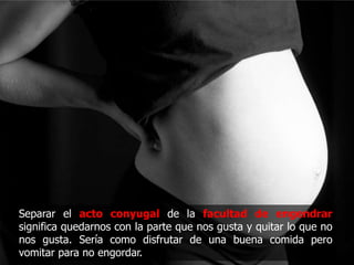 Separar el acto conyugal de la facultad de engendrar
significa quedarnos con la parte que nos gusta y quitar lo que no
nos gusta. Sería como disfrutar de una buena comida pero
vomitar para no engordar.
 