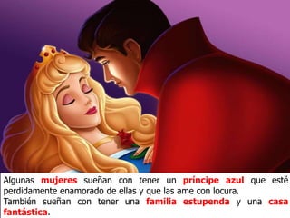 Algunas mujeres sueñan con tener un príncipe azul que esté
perdidamente enamorado de ellas y que las ame con locura.
También sueñan con tener una familia estupenda y una casa
fantástica.
 