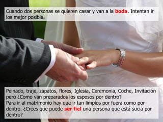 Cuando dos personas se quieren casar y van a la boda. Intentan ir
los mejor posible.




Peinado, traje, zapatos, flores, Iglesia, Ceremonia, Coche, Invitación
pero ¿Como van preparados los esposos por dentro?
Para ir al matrimonio hay que ir tan limpios por fuera como por
dentro. ¿Crees que puede ser fiel una persona que está sucia por
dentro?
 