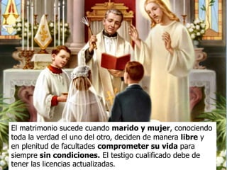El matrimonio sucede cuando marido y mujer, conociendo
toda la verdad el uno del otro, deciden de manera libre y
en plenitud de facultades comprometer su vida para
siempre sin condiciones. El testigo cualificado debe de
tener las licencias actualizadas.
 