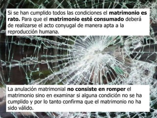 Si se han cumplido todos las condiciones el matrimonio es
rato. Para que el matrimonio esté consumado deberá
de realizarse el acto conyugal de manera apta a la
reproducción humana.




La anulación matrimonial no consiste en romper el
matrimonio sino en examinar si alguna condición no se ha
cumplido y por lo tanto confirma que el matrimonio no ha
sido válido.
 