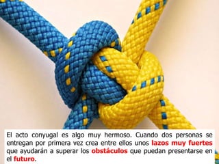 El acto conyugal es algo muy hermoso. Cuando dos personas se
entregan por primera vez crea entre ellos unos lazos muy fuertes
que ayudarán a superar los obstáculos que puedan presentarse en
el futuro.
 