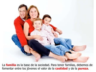 La familia es la base de la sociedad. Para tener familias, debemos de
fomentar entre los jóvenes el valor de la castidad y de la pureza.
 