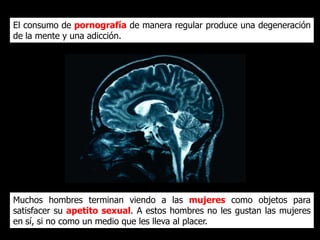 El consumo de pornografía de manera regular produce una
degeneración de la mente y una adicción.




Muchos hombres terminan viendo a las mujeres como
objetos para satisfacer su apetito sexual. A estos hombres
no les gustan las mujeres en sí, si no como un medio que les
lleva al placer.
 