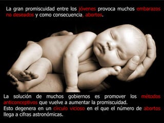 La gran promiscuidad entre los jóvenes provoca muchos
 embarazos no deseados y como consecuencia, abortos.




La solución de muchos gobiernos es promover los métodos
anticonceptivos que vuelve a aumentar la promiscuidad.
Esto degenera en un círculo vicioso en el que el número de abortos
llega a cifras astronómicas.
 