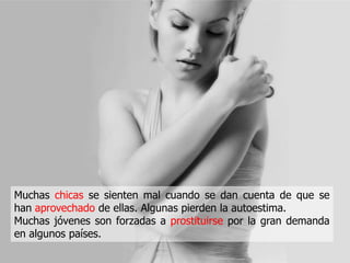 Muchas chicas se sienten mal cuando se dan cuenta de que se
han aprovechado de ellas. Algunas pierden la autoestima.
Muchas jóvenes son forzadas a prostituirse por la gran demanda
en algunos países.
 