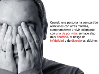 Cuando una persona ha compartido
relaciones con otras muchas,
comprometerse a vivir solamente
con una de por vida, se hace algo
muy aburrido, el riesgo de
infidelidad y de divorcio es altísimo.
 