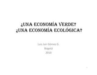 ¿UNA ECONOMÍA VERDE?
   UNA
¿UNA ECONOMÍA ECOLÓGICA?

       Luis Jair Gómez G.
             Bogotá
              2010



                            1
 