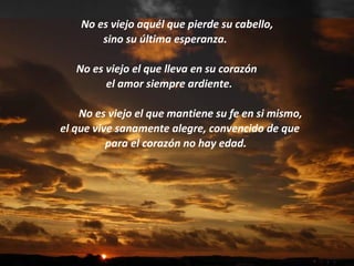 No es viejo aquél que pierde su cabello, sino su última esperanza.   No es viejo el que lleva en su corazón  el amor siempre ardiente. No es viejo el que mantiene su fe en si mismo, el que vive sanamente alegre, convencido de que  para el corazón no hay edad. 