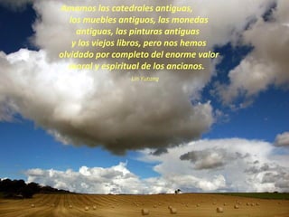 Amamos las catedrales antiguas,  los muebles antiguos, las monedas antiguas, las pinturas antiguas  y los viejos libros, pero nos hemos olvidado por completo del enorme valor moral y espiritual de los ancianos.    Lin Yutang 