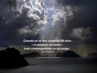 Cuando ya se han cumplido 80 años  — o estamos cercanos —  todo contemporáneo es un amigo.  Igor Stravinsky 