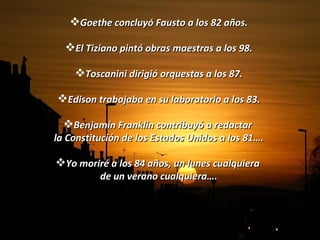 Goethe concluyó Fausto a los 82 años. El Tiziano pintó obras maestras a los 98. Toscanini dirigió orquestas a los 87. Edison trabajaba en su laboratorio a los 83. Benjamín Franklin contribuyó a redactar  la Constitución de los Estados Unidos a los 81…. Yo moriré a los 84 años, un lunes cualquiera  de un verano cualquiera…. 