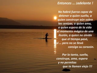 Entonces … ¡adelante ! No habrá fuerza capaz de detener a quien sueña, a quien construye aún sobre las cenizas, a quien ama,  a quien espera de la vida  el momento mágico de una ilusión, a quien no olvida que el tiempo pasó,  si … pero no se llevó  consigo su corazón. Por lo tanto, sueña, construye, ama, espera  y no permitas  que te llamen viejo !!! 