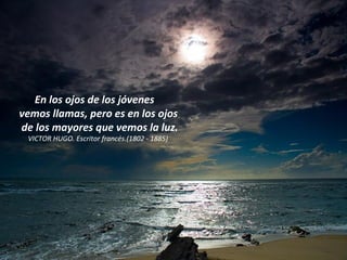 En los ojos de los jóvenes  vemos llamas, pero es en los ojos  de los mayores que vemos la luz. VICTOR HUGO. Escritor francés.(1802 - 1885)  