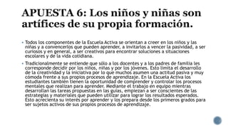  Todos los componentes de la Escuela Activa se orientan a creer en los niños y las
niñas y a convencerlos que pueden aprender, a invitarlos a vencer la pasividad, a ser
curiosos y en general, a ser creativos para encontrar soluciones a situaciones
escolares y de la vida cotidiana.
 Tradicionalmente se entiende que sólo a los docentes y a los padres de familia les
corresponde decidir por los niños, niñas y por los jóvenes. Esto limita el desarrollo
de la creatividad y la iniciativa por lo que muchos asumen una actitud pasiva y muy
cómoda frente a sus propios procesos de aprendizaje. En la Escuela Activa los
estudiantes también tienen la oportunidad de comprender y controlar los procesos
mentales que realizan para aprender. Mediante el trabajo en equipo mientras
desarrollan las tareas propuestas en las guías, empiezan a ser conscientes de las
estrategias y materiales que pueden utilizar para lograr los resultados esperados.
Esto acrecienta su interés por aprender y los prepara desde los primeros grados para
ser sujetos activos de sus propios procesos de aprendizaje.
 