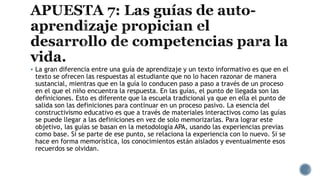  La gran diferencia entre una guía de aprendizaje y un texto informativo es que en el
texto se ofrecen las respuestas al estudiante que no lo hacen razonar de manera
sustancial, mientras que en la guía lo conducen paso a paso a través de un proceso
en el que el niño encuentra la respuesta. En las guías, el punto de llegada son las
definiciones. Esto es diferente que la escuela tradicional ya que en ella el punto de
salida son las definiciones para continuar en un proceso pasivo. La esencia del
constructivismo educativo es que a través de materiales interactivos como las guías
se puede llegar a las definiciones en vez de solo memorizarlas. Para lograr este
objetivo, las guías se basan en la metodología APA, usando las experiencias previas
como base. Si se parte de ese punto, se relaciona la experiencia con lo nuevo. Si se
hace en forma memorística, los conocimientos están aislados y eventualmente esos
recuerdos se olvidan.
 