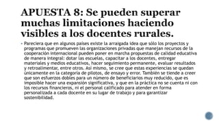  Pareciera que en algunos países existe la arraigada idea que sólo los proyectos y
programas que promueven las organizaciones privadas que manejan recursos de la
cooperación internacional pueden poner en marcha propuestas de calidad educativa
de manera integral: dotar las escuelas, capacitar a los docentes, entregar
materiales y medios educativos, hacer seguimiento permanente, evaluar resultados
y retroalimentar, entre otros. Así mismo, se cree que estas experiencias se quedan
únicamente en la categoría de pilotos, de ensayo y error. También se tiende a creer
que son esfuerzos dobles para un número de beneficiarios muy reducido, que es
imposible hacer una expansión significativa, y que en la práctica no se cuenta ni con
los recursos financieros, ni el personal calificado para atender en forma
personalizada a cada docente en su lugar de trabajo y para garantizar
sostenibilidad.
 