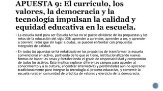  La escuela rural para ser Escuela Activa no se puede olvidarse de las propuestas y los
retos de la educación del siglo XXI: aprender a aprender, aprender a ser, y aprender
a convivir, retos que sin lugar a dudas, se pueden enfrentar con propuestas
integrales de calidad.
 En todas las apuestas se ha enfatizado en los propósitos de transformar la escuela
convencional en activa, partiendo de lo que se tiene, institucionalizando nuevas
formas de hacer las cosas y fortaleciendo el grado de responsabilidad y compromiso
de todos los activos. Esto implica explorar diferentes campos para acceder al
conocimiento y a la cultura, encontrar alternativas y posibilidades aún no aplicadas
tradicionalmente para integrar la tecnología al proceso educativo, y convertir la
escuela rural en comunidad de práctica de valores y ejercicio de la democracia.
 
