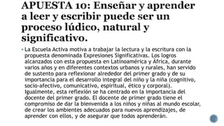  La Escuela Activa motiva a trabajar la lectura y la escritura con la
propuesta denominada Expresiones Significativas. Los logros
alcanzados con esta propuesta en Latinoamérica y África, durante
varios años y en diferentes contextos urbanos y rurales, han servido
de sustento para reflexionar alrededor del primer grado y de su
importancia para el desarrollo integral del niño y la niña (cognitivo,
socio-afectivo, comunicativo, espiritual, ético y corporal).
Igualmente, esta reflexión se ha centrado en la importancia del
docente del primer grado. El docente de primer grado tiene el
compromiso de dar la bienvenida a los niños y niñas al mundo escolar,
de crear los ambientes adecuados para nuevos aprendizajes, de
aprender con ellos, y de asegurar que todos aprenderán.
 