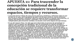  La Escuela Activa trabaja de cerca de las prácticas cotidianas y reflexiona sobre lo que
se hace en el aula, con el propósito de partir de allí para construir nuevas prácticas.
Esto involucra también reflexionar sobre los espacios donde se realizan esas prácticas, el
manejo del tiempo para enseñar y aprender y los recursos complementarios
indispensables para encontrar sentido a la escuela rural como espacio de aprendizaje.
 El uso del espacio físico. Se sabe que para desarrollar el proceso de aprendizaje se
requiere que el espacio sea agradable y que los estudiantes se sientan cómodos y
seguros para desarrollar las actividades. En el proceso de formación de los docentes se
incluyen aspectos sobre las condiciones mínimas que debe reunir una escuela para
desarrollar el proceso de aprendizaje. Por ejemplo, se explora la manera de utilizar en
forma creativa y funcional todos los espacios existentes: aula principal, aulas auxiliares,
corredores, patio y entorno. También se discute sobre la organización y adaptación del
mobiliario. En general, se analizan los ambientes escolares para que los docentes
concluyan que no es indispensable construir una nueva escuela, ni equiparla con
mobiliario nuevo, sino más bien, que con los espacios disponibles se puede convertir en
una escuela agradable y con espacios funcionales, dentro y fuera de la escuela. Con los
docentes se explora la utilización de espacios fuera de la escuela como casetas o kioscos
de la comunidad, parques, centros de reuniones comunitarios, que puedan contribuir
como espacios de aprendizaje.
 