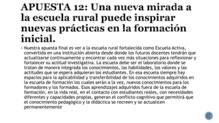  Nuestra apuesta final es ver a la escuela rural fortalecida como Escuela Activa,
convertida en una institución abierta desde donde los futuros docentes tendrán que
actualizarse continuamente y encontrar cada vez más situaciones para reflexionar y
fortalecer su actitud investigativa. La escuela debe ser el laboratorio donde se
tratan de manera integrada los conocimientos, las habilidades, los valores y las
actitudes que se espera adquieran los estudiantes. En esa escuela siempre hay
espacios para la aplicabilidad y transferibilidad de los conocimientos adquiridos en
la escuela de formación los cuales serán a la vez, nuevos conocimientos para los
formadores y los formados. Esos aprendizajes adquiridos fuera de la escuela de
formación, en la vida real, en el contacto con estudiantes reales, con necesidades
diferentes y capacidades propias, generan el conflicto cognitivo que permitirá que
el conocimiento pedagógico y la didáctica se recreen y se actualicen
permanentemente
 