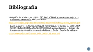  Mogollón, O. y Solano, M. (2011). ESCUELAS ACTIVAS, Apuestas para Mejorar la
Calidad de la Educación, Perú: Ana Flórez.
http://www.epdc.org/sites/default/files/documents/Active_Schools_Spanish.pdf
 Bruni, J. Aguirre, N. Murillo, F. Díaz, H. Fernández, A. y, Barrios, M. (2008). UNA
MEJOR EDUCACIÓN PARA UNA MEJOR SOCIEDAD, propuestas para el dialogo y la
transformación educativa en América Latina y el Caribe, España, Fe y Alegría.
http://www.oei.es/pdf2/mejor_educ_mejor_sociedad.pdf
 