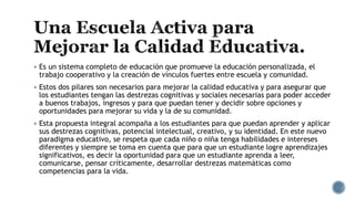  Es un sistema completo de educación que promueve la educación personalizada, el
trabajo cooperativo y la creación de vínculos fuertes entre escuela y comunidad.
 Estos dos pilares son necesarios para mejorar la calidad educativa y para asegurar que
los estudiantes tengan las destrezas cognitivas y sociales necesarias para poder acceder
a buenos trabajos, ingresos y para que puedan tener y decidir sobre opciones y
oportunidades para mejorar su vida y la de su comunidad.
 Esta propuesta integral acompaña a los estudiantes para que puedan aprender y aplicar
sus destrezas cognitivas, potencial intelectual, creativo, y su identidad. En este nuevo
paradigma educativo, se respeta que cada niño o niña tenga habilidades e intereses
diferentes y siempre se toma en cuenta que para que un estudiante logre aprendizajes
significativos, es decir la oportunidad para que un estudiante aprenda a leer,
comunicarse, pensar críticamente, desarrollar destrezas matemáticas como
competencias para la vida.
 