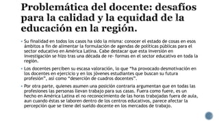  Su finalidad en todos los casos ha sido la misma: conocer el estado de cosas en esos
ámbitos a fin de alimentar la formulación de agendas de políticas públicas para el
sector educativo en América Latina. Cabe destacar que esta inversión en
investigación se hizo tras una década de re- formas en el sector educativo en toda la
región.
 Los docentes perciben su escasa valoración, lo que “ha provocado desmotivación en
los docentes en ejercicio y en los jóvenes estudiantes que buscan su futura
profesión”, así como “deserción de cuadros docentes”.
 Por otra parte, quienes asumen una posición contraria argumentan que en todas las
profesiones las personas llevan trabajo para sus casas. Fuera como fuere, es un
hecho en América Latina el no reconocimiento de las horas trabajadas fuera de aula,
aun cuando éstas se laboren dentro de los centros educativos, parece afectar la
percepción que se tiene del sueldo docente en los mercados de trabajo.
 
