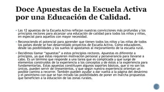  Las 12 apuestas de la Escuela Activa reflejan nuestras convicciones más profundas y los
principios rectores para alcanzar una educación de calidad para todos los niños y niñas,
en especial para aquellos con mayor necesidad.
 Reconociendo el potencial para aprender que tienen todos los niños y las niñas de todos
los países donde se han desarrollado proyectos de Escuela Activa. Como educadores,
desde las posibilidades y los sueños le apostamos al mejoramiento de la escuela rural.
 Decidimos llamar “apuestas” a estos principios rectores. Apuestas es diferente a
principios, ya que éstas requieren motivación personal y perseverancia para llevarse a
cabo. Es un término que responde a una tarea que es complicada y que surge de
elementos construidos de la experiencia a los conceptos y de éstos a la experiencia para
fundamentarlas. Estas apuestas constituyen algunos soportes básicos, que si no son los
únicos, pueden servir de lineamientos, y que según nuestra experiencia orientan un
posible camino a recorrer. También pueden ayudar a dar vuelta a la página del desánimo
y el pesimismo con que se han mirado las posibilidades de poner en marcha propuestas
que beneficien a la educación de las zonas rurales.
 