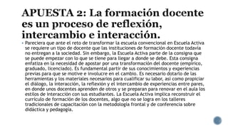  Pareciera que ante el reto de transformar la escuela convencional en Escuela Activa
se requiere un tipo de docente que las instituciones de formación docente todavía
no entregan a la sociedad. Sin embargo, la Escuela Activa parte de la consigna que
se puede empezar con lo que se tiene para llegar a donde se debe. Esta consigna
enfatiza en la necesidad de apostar por una transformación del docente (empírico,
graduado, licenciado). Es fundamental partir de sus conocimientos y experiencias
previas para que se motive e involucre en el cambio. Es necesario dotarlo de las
herramientas y los materiales necesarios para cualificar su labor, así como propiciar
el diálogo, la interacción, la reflexión y el intercambio de experiencias entre pares,
en donde unos docentes aprenden de otros y se preparan para renovar en el aula los
estilos de interacción con sus estudiantes. La Escuela Activa implica reconstruir el
currículo de formación de los docentes, algo que no se logra en los talleres
tradicionales de capacitación con la metodología frontal y de conferencia sobre
didáctica y pedagogía.
 