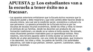  Las apuestas anteriores enfatizaron que la Escuela Activa reconoce que la
educación puede y debe mejorarse y que este cambio debe hacerse desde la
escuela misma, sea cual sea la condición social, económica o cultural a la
que pertenece. La apuesta primordial de la Escuela Activa es por las
escuelas de escasos recursos económicos, donde los niños y niñas no tienen
el estímulo de sus familias, donde los docentes son producto de una
formación tradicional y en donde no se valora el éxito escolar. De entrada,
estas situaciones parecen insalvables para un aprendizaje exitoso. Para
nosotros, esta tercera apuesta sobre el éxito escolar se concreta en el
diseño de un plan permanente, con una visión de largo plazo, que involucra
a los docentes, los niños y niñas, los padres de familia y las autoridades
educativas, con todo lo que piensan, sienten, quieren, cuestionan, saben,
ignoran y necesitan.
 