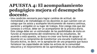  Una condición necesaria para lograr cambios de actitud, de
mentalidad y de metodología en los docentes es que cuenten con un
colega que los asista y acompañe técnicamente de manera continua,
paciente y amigable en su lugar de trabajo. Este colega más que dar
consejos o criticar, debe ser un acompañante de la práctica diaria.
Este colega debe ser un estimulador de las posibilidades de éxito en
función al mejoramiento del rendimiento de los estudiantes. De
acuerdo a esta apuesta, se busca re-crear una forma de apoyar al
docente en su compromiso de transformar una escuela tradicional en
Escuela Activa, es decir, en la apropiación de una propuesta que busca
fortalecer las capacidades de todos los activos de la comunidad
educativa y el mejoramiento de los aprendizajes de los estudiantes.
 