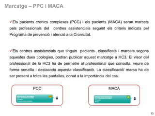 Marcatge – PPC i MACA
Els pacients crònics complexes (PCC) i els pacients (MACA) seran marcats
pels professionals del

centres assistencials seguint els criteris indicats pel

Programa de prevenció i atenció a la Cronicitat.

Els centres assistencials que tinguin pacients classificats i marcats segons
aquestes dues tipologies, podran publicar aquest marcatge a HC3. El visor del
professional de la HC3 ha de permetre al professional que consulta, veure de

forma senzilla i destacada aquesta classificació. La classificació/ marca ha de
ser present a totes les pantalles, donat a la importància del cas.
PCC

MACA

13

 