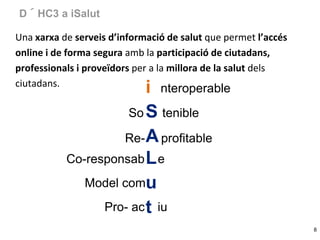 D´HC3 a iSalut
Una xarxa de serveis d’informació de salut que permet l’accés
online i de forma segura amb la participació de ciutadans,
professionals i proveïdors per a la millora de la salut dels
ciutadans.

i nteroperable
So S tenible
Re- A profitable
Co-responsab L e
Model comu
Pro- ac t iu

8

 