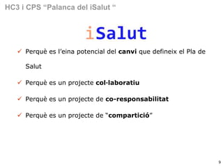 HC3 i CPS “Palanca del iSalut “

 Perquè es l’eina potencial del canvi que defineix el Pla de
Salut
 Perquè es un projecte col·laboratiu

 Perquè es un projecte de co-responsabilitat
 Perquè es un projecte de “compartició”

9

 