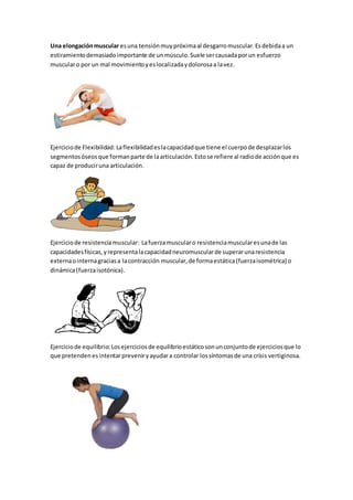 Una elongaciónmuscular esuna tensiónmuypróximaal desgarromuscular.Esdebidaa un
estiramientodemasiadoimportante de unmúsculo.Suele sercausadaporun esfuerzo
muscularo por un mal movimientoyeslocalizadaydolorosaa lavez.
Ejerciciode Flexibilidad: Laflexibilidadeslacapacidadque tiene el cuerpode desplazarlos
segmentosóseosque formanparte de laarticulación.Estose refiere al radiode acciónque es
capaz de produciruna articulación.
Ejerciciode resistenciamuscular: Lafuerzamuscularo resistenciamuscularesunade las
capacidadesfísicas,yrepresentalacapacidadneuromuscularde superarunaresistencia
externaointernagraciasa lacontracción muscular,de formaestática(fuerzaisométrica) o
dinámica(fuerzaisotónica).
Ejerciciode equilibrio: Losejerciciosde equilibrioestáticosonunconjuntode ejerciciosque lo
que pretendenesintentarpreveniryayudara controlar lossíntomasde una crísis vertiginosa.
 