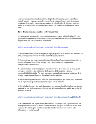 Una empresa es una entidad económica de producción que se dedica a combinar
capital, trabajo y recursos naturales con el fin de producir bienes y servicios para
vender en el mercado. Las empresas pueden ser clasificadas de distintas maneras:
según la forma jurídica, el tamaño, la actividad y la procedencia del capital, entre
otras.
Tipos de empresas de acuerdo a su forma jurídica:
1) Unipersonal: son aquellas empresas que pertenecen a un solo individuo. Es este
quien debe responder ilimitadamente con su patrimonio frente a aquellos individuos
perjudicados por las acciones de la empresa.
http://www.tiposde.org/empresas-y-negocios/4-tipos-de-empresas/
2) Sociedad Colectiva: son las empresas cuya propiedad es de más de una persona. En
estas, sus socios responden de forma ilimitada con sus bienes.
3) Cooperativas: son empresas que buscan obtener beneficios para sus integrantes y
no tienen fines de lucro. Estas pueden estar conformadas por productores,
trabajadores o consumidores.
4) Comanditarias: en estas empresas existen dos tipos de socios: por un lado, están
los socios colectivos que participan de la gestión de la empresa y poseen
responsabilidad ilimitada. Por otro, los socios comanditarios, que no participan de la
gestión y su responsabilidad es limitada al capital aportado.
5) Sociedad de responsabilidad limitada: en estas empresas, los socios sólo responden
con el capital que aportaron a la empresa y no con el personal.
6) Sociedad anónima: estas sociedades poseen responsabilidad limitada al patrimonio
aportado y, sus titulares son aquellos que participan en el capital social por medio de
acciones o títulos.
http://www.tiposde.org/empresas-y-negocios/4-tipos-de-empresas/#ixzz2LTJTvo5H
1) Microempresa: son aquellas que poseen hasta 10 trabajadores y generalmente son
de propiedad individual, su dueño suele trabajar en esta y su facturación es más bien
reducida. No tienen gran incidencia en el mercado, tienen pocos equipos y la
fabricación es casi artesanal.
 