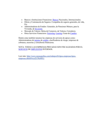 Bancos e Instituciones Financieras: Bancos Nacionales, Internacionales.
 Oferta y Contratación de Seguros: Compañías de seguros generales, de vida,
Etc.
 Administradoras de Fondos: Generales, de Pensiones Mutuos, para la
Vivienda, de Inversión.
 Mercado de Valores: Bolsa de Comercio, de Valores, Corredores.
 Otros Servicios Financieros: Factoring, Leasing, Casas de Cambio.
Dentro estas también tenemos las empresas de servicios de apoyo como:
Administradoras de tarjetas de crédito, clasificadoras de riesgo, empresas de
cobranza, asesorías y consultoras financieras.
NOTA: TODAS LAS EMPRESAS PRIVADAS SON FISCALIZADAS POR EL
SERVICIO DE IMPUESTOS INTERNOS.
Leer más: http://www.monografias.com/trabajos26/tipos-empresas/tipos-
empresas.shtml#ixzz2LTKr0JCc
 