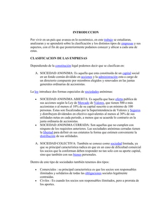INTRODUCCION
Por vivir en un país que avanza en lo económico, en este trabajo se estudiaran,
analizaran y se aprenderá sobre la clasificación y los distintos tipos de empresas y sus
aspectos, con el fin de que posteriormente podamos conocer y ubicar a cada una de
estas.
CLASIFICACION DE LAS EMPRESAS
Dependiendo de la constitución legal podemos decir que se clasifican en:
A. SOCIEDAD ANONIMA: Es aquella que esta constituida de un capital social
en un fondo común dividido en acciones y la administración esta a cargo de
un directorio compuesto por miembros elegidos y renovados en las juntas
generales ordinarias de accionistas.
La ley introduce dos formas especiales de sociedades anónimas:
 SOCIEDAD ANONIMA ABIERTA: Es aquella que hace oferta publica de
sus acciones según la Ley de Mercado de Valores, que tienen 500 o más
accionistas o al menos el 10% de su capital suscrito a un mínimo de 100
personas. Estas son fiscalizadas por la Superintendencia de Valores y Seguros
y distribuyen dividendos en efectivo equivalentes al menos al 30% de sus
utilidades netas en cada periodo, a menos que se acuerde lo contrario en la
junta ordinaria de accionistas.
 SOCIEDAD ANONIMA CERRADA: Son aquellas que no cumplen con
ninguno de los requisitos anteriores. Las sociedades anónimas cerradas tienen
la libertad para definir en sus estatutos la forma que estimen conveniente la
distribución de sus utilidades.
A. SOCIEDAD COLECTIVA: También se conoce como sociedad limitada, ya
que su principal característica radica en que en un caso de dificultad comercial
los socios que la conforman deben responder no tan solo con su aporte capital,
sino que también con sus bienes personales.
Dentro de este tipo de sociedades también tenemos dos tipos:
 Comerciales : su principal característica es que los socios son responsables
ilimitados y solidarios de todas las obligaciones sociales legalmente
contraidas.
 Civiles : Es cuando los socios son responsables ilimitados, pero a prorrata de
los aportes.
 