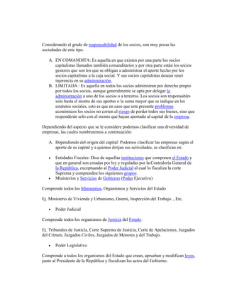Considerando el grado de responsabilidad de los socios, son muy pocas las
sociedades de este tipo.
A. EN COMANDITA: Es aquella en que existen por una parte los socios
capitalistas llamados también comanditarios y por otra parte están los socios
gestores que son los que se obligan a administrar el aporte hecho por los
socios capitalistas a la caja social. Y sus socios capitalistas desean tener
injerencia en su administración.
B. LIMITADA : Es aquella en todos los socios administran por derecho propio
por todos los socios, aunque generalmente se opta por delegar la
administración a uno de los socios o a terceros. Los socios son responsables
solo hasta el monto de sus aportes o la suma mayor que se indique en los
estatutos sociales, esto es que en caso que esta presente problemas
económicos los socios no corren el riesgo de perder todos sus bienes, sino que
responderán solo con el monto que hayan aportado al capital de la empresa.
Dependiendo del aspecto que se le considere podemos clasificar una diversidad de
empresas, las cuales nombraremos a continuación:
A. Dependiendo del origen del capital: Podemos clasificar las empresas según el
aporte de su capital y a quienes dirijan sus actividades, se clasifican en:
 Entidades Fiscales: Dice de aquellas instituciones que componen el Estado y
que en general son creadas por ley y reguladas por la Contraloría General de
la República, exceptuando al Poder Judicial al cual lo fiscaliza la corte
Suprema y comprenden los siguientes grupos:
 Ministerios y Servicios de Gobierno (Poder Ejecutivo)
Comprende todos los Ministerios, Organismos y Servicios del Estado
Ej. Ministerio de Vivienda y Urbanismo, Onemi, Inspección del Trabajo. , Etc.
 Poder Judicial
Comprende todos los organismos de Justicia del Estado.
Ej. Tribunales de Justicia, Corte Suprema de Justicia, Corte de Apelaciones, Juzgados
del Crimen, Juzgados Civiles, Juzgados de Menores y del Trabajo.
 Poder Legislativo
Comprende a todos los organismos del Estado que crean, aprueban y modifican leyes,
junto al Presidente de la República y fiscalizan los actos del Gobierno.
 