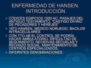 ENFERMEDAD DE HANSEN. INTRODUCCIÓN CÓDICES EGIPCIOS 1500 AC. PASAJES DEL ANTIGUO TESTAMENTO. “CASTIGO DIVINO DE PECADORES Y HEREJES” 1873 HANSEN, MÉDICO NORUEGO. BACILOS INTRACELULARES CON TTO AB EL CONTROL SE PODRÍA HACER AMBULATORIO. DIFICULTAD DE SEGUIMIENTO, RECIDIVAS SECUELAS Y RECHAZO SOCIAL. MANTENIMIENTO DE CENTROS ESPECIALIZADOS.  DIFERNTES DENOMINACIONES 