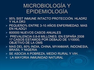 MICROBIOLOGÍA Y EPIDEMIOLOGÍA 95% SIST INMUNE INTACTO PROTECCIÓN. HLADR2 Y HLA DR3 PEQUEÑO% ENTRE 3-10 AÑOS ENFERMEDAD. MAS EN HLADQ1 600000 NUEVOS CASOS ANUALES PREVALENCIA 0,6-8 MILLONES. EN ESPAÑA 2008 17 CASOS ESTAMOS POR DEBAJO DE 1/10000, OBJETIVO DE LA OMS MAS DEL 80% INDIA, CHINA, MYANMAR, INDONESIA, BRASIL Y NIGERIA SE ASOCIA A POBREZA, MEDIO RURAL Y VIH. LA MAYORIA INMUNIDAD NATURAL 