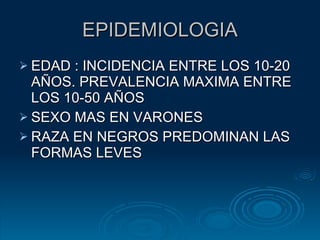 EPIDEMIOLOGIA EDAD : INCIDENCIA ENTRE LOS 10-20 AÑOS. PREVALENCIA MAXIMA ENTRE LOS 10-50 AÑOS SEXO MAS EN VARONES RAZA EN NEGROS PREDOMINAN LAS FORMAS LEVES 
