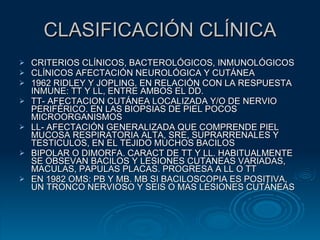 CLASIFICACIÓN CLÍNICA CRITERIOS CLÍNICOS, BACTEROLÓGICOS, INMUNOLÓGICOS  CLÍNICOS AFECTACIÓN NEUROLÓGICA Y CUTÁNEA 1962 RIDLEY Y JOPLING. EN RELACIÓN CON LA RESPUESTA INMUNE: TT Y LL, ENTRE AMBOS EL DD. TT- AFECTACION CUTÁNEA LOCALIZADA Y/O DE NERVIO PERIFÉRICO. EN LAS BIOPSIAS DE PIEL POCOS MICROORGANISMOS LL- AFECTACIÓN GENERALIZADA QUE COMPRENDE PIEL MUCOSA RESPIRATORIA ALTA, SRE, SUPRARRENALES Y TESTICULOS, EN EL TEJIDO MUCHOS BACILOS BIPOLAR O DIMORFA. CARACT DE TT Y LL. HABITUALMENTE SE OBSEVAN BACILOS Y LESIONES CUTANEAS VARIADAS, MACULAS, PAPULAS PLACAS. PROGRESA A LL O TT EN 1982 OMS: PB Y MB. MB SI BACILOSCOPIA ES POSITIVA, UN TRONCO NERVIOSO Y SEIS O MAS LESIONES CUTÁNEAS 