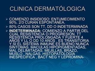 CLINICA DERMATÓLOGICA COMIENZO INSIDIOSO: ENTUMECIMIENTO 90%. 2/3 CURAN ESPONTÁNEA.  80% CASOS SON TT, DD O INDETERMINADA INDETERMINADA:  COMIENZO A PARTIR DEL CUAL RESISTENCIA O PROGRESIÓN. TT RESISTENCIA PROLONGADA Y FUERTE 4 AÑOS Y LL O DD 10 AÑOS . ES TRANSITORIA Y SI EL SISTEMA INMUNE ES BUENO NUNCA SÍNTOMAS. MACULAS HIPOPIGMENTADAS, MAL DELIMITADAS. MEJILLAS, BRAZO, MUSLO , NALGAS. HISTOPATOLOGÍA INESPECIFICA , BACT NEG Y LEPROMINA- 