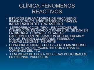 CLÍNICA-FENOMENOS REACTIVOS ESTADOS INFLAMATORIOS DE MECANISMO INMUNOLOGICO, ESPONTANEOS O TRAS LA INSTAURACION DEL TRATAMIENTO LEPRORREACCION TIPO I: REACCIONES DE DISMINUCION DE GRADO O INVERSION. SE DAN EN LA DIMORFA. LESIONES CUTANEAS EXPERIMENTAN INFLAMACION AGUDA, EDEMA Y DOLOR, PUEDEN ULCERARSE, FEBRICULA, NUEVAS LESIONES , NEURITIS LEPRORREACCIONES TIPO 2 – ERITEMA NUDOSO: EN LLA MITAD DE PACIENTES CON LLTRAS EL COMIENZO DEL TTO FENOMENO DE LUCIO- MULCERAS POLIGONALES EN PIERNAS, VASCULITIS 