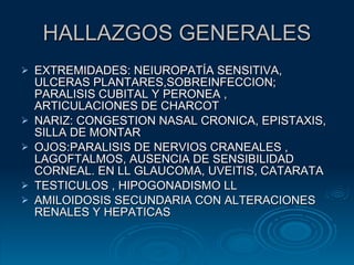 HALLAZGOS GENERALES EXTREMIDADES: NEIUROPATÍA SENSITIVA, ULCERAS PLANTARES,SOBREINFECCION; PARALISIS CUBITAL Y PERONEA , ARTICULACIONES DE CHARCOT NARIZ: CONGESTION NASAL CRONICA, EPISTAXIS, SILLA DE MONTAR OJOS:PARALISIS DE NERVIOS CRANEALES , LAGOFTALMOS, AUSENCIA DE SENSIBILIDAD CORNEAL. EN LL GLAUCOMA, UVEITIS, CATARATA TESTICULOS , HIPOGONADISMO LL AMILOIDOSIS SECUNDARIA CON ALTERACIONES RENALES Y HEPATICAS 