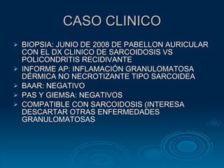 CASO CLINICO BIOPSIA: JUNIO DE 2008 DE PABELLON AURICULAR CON EL DX CLINICO DE SARCOIDOSIS VS POLICONDRITIS RECIDIVANTE INFORME AP: INFLAMACIÓN GRANULOMATOSA DÉRMICA NO NECROTIZANTE TIPO SARCOIDEA BAAR: NEGATIVO PAS Y GIEMSA: NEGATIVOS COMPATIBLE CON SARCOIDOSIS (INTERESA DESCARTAR OTRAS ENFERMEDADES GRANULOMATOSAS 