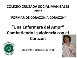 “Una Enfermera del Amor”
Combatiendo la violencia con el
Corazón
Manizales Octubre de 2008
COLEGIO CRUZADA SOCIAL MANIZALES
Lema
“FORMAR DE CORAZÓN A CORAZÓN”
 